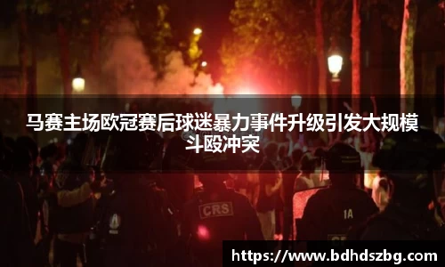 马赛主场欧冠赛后球迷暴力事件升级引发大规模斗殴冲突